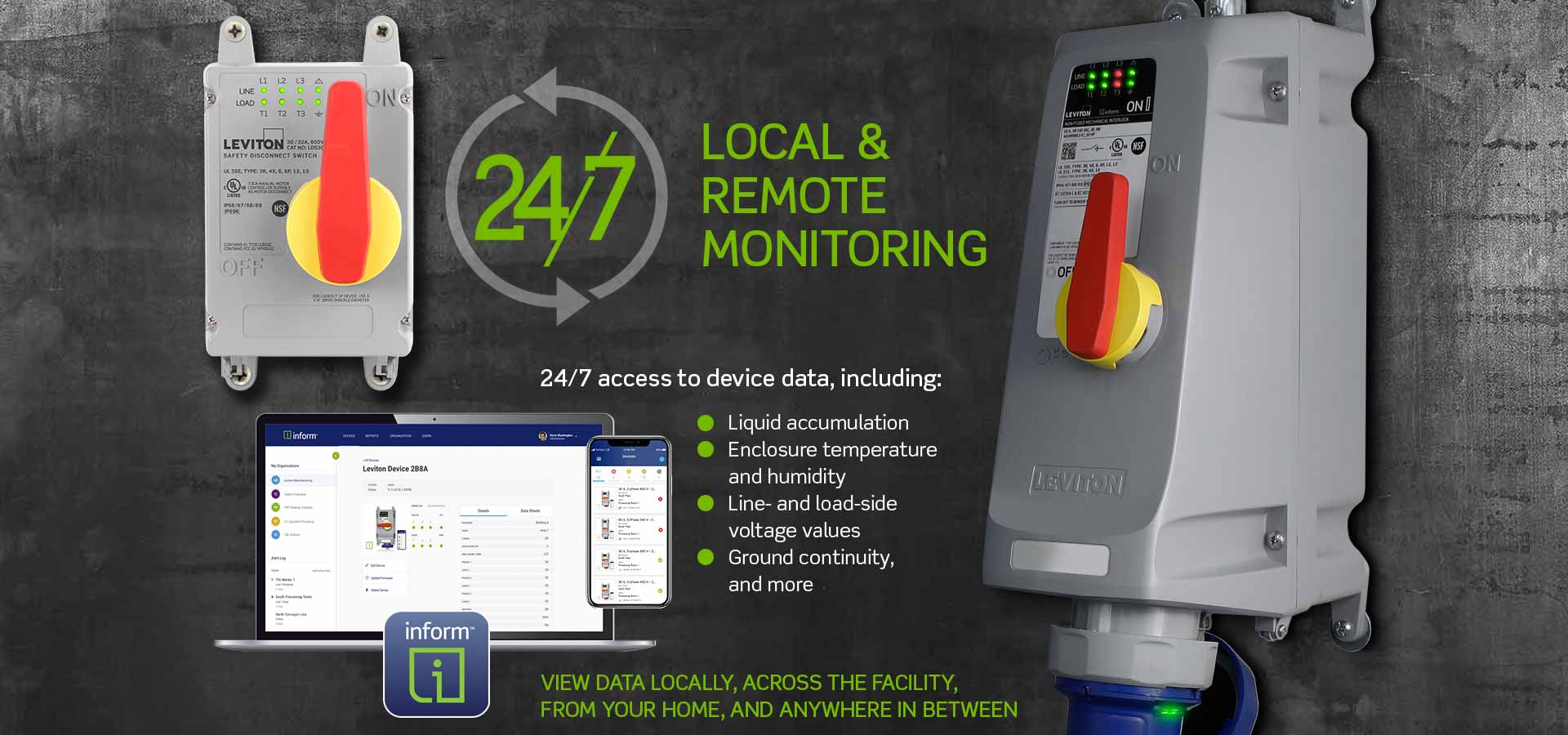 Local and Remote Monitoring with Inform Technology 24/7 Local and Remote Monitoring - 24/7 access to device data including liquid accumulation, enclosure temperature and humidity, line and load side voltage values, ground continuity and more. View data locally across the facility from your home and anywhere in between