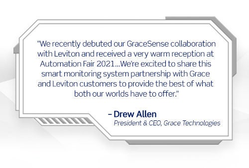We recently debuted our GraceSense collaboration with Leviton and received a very warm reception at Automation Fair 2021...We're excited to share this smart monitoring system partnership with Grace and Leviton customers to provide the best of what both our worlds have to offer. -Drew Allen President & CEO, Grace Technologies